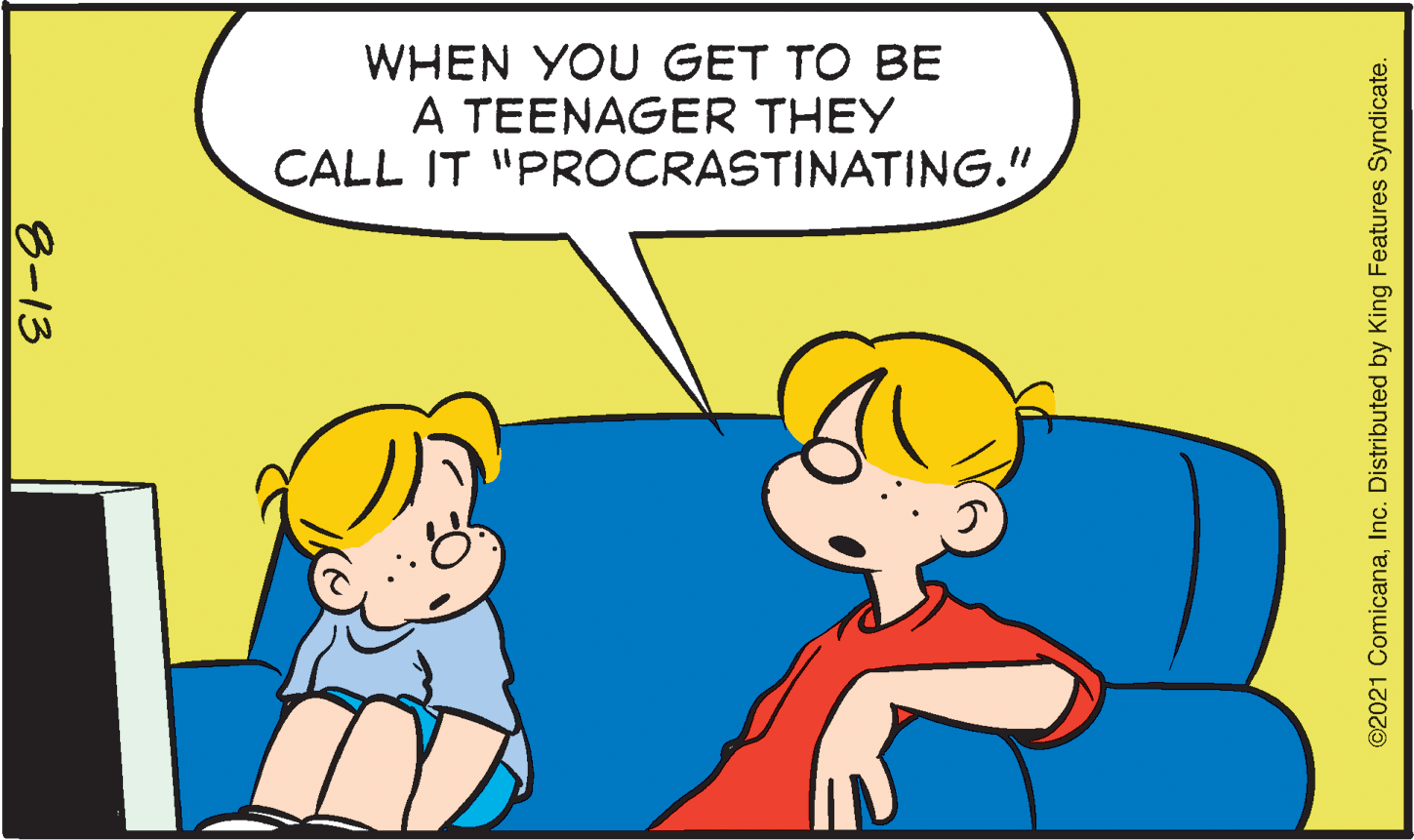 Organism OCR: WHEN YOU GET TO BE A TEENAGER THEY CALL IT "PROCRASTINATING." 8-13 ©2021 ComicanaInc. Distributed by King Features Syndicate. WHEN YOU GET TO BE A TEENAGER THEY CALL IT "PROCRASTINATING." 8-13 ©2021 ComicanaInc. Distributed by King Features Syndicate.
