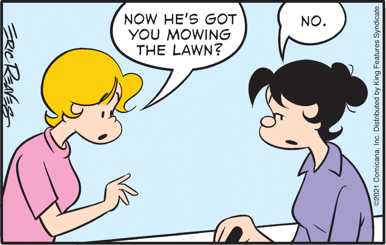 Jaw OCR: NOW HE'S GOT YOU MOWING THE LAWN? NO. ERICRENES ©2021 ComicanaInc. Distributed by King Features Syndicate. NOW HE'S GOT YOU MOWING THE LAWN? NO. ERICRENES ©2021 ComicanaInc. Distributed by King Features Syndicate.