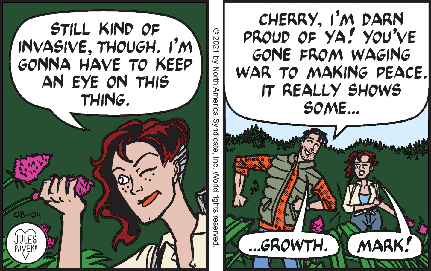 Adaptation OCR: STILL KIND OF INVASIVETHOUGH. I’M GONNA HAVE TO KEEP AN EYE ON THIS THING. CHERRYI'M DARN PROUD OF YA! YOU'VE GONE FROM WAGING WAR TO MAKING PEACE. IT REALLY SHOWS SOME... 08-04 JULES RIVERA ..GROWTH. MARK! © 2021 by North America SyndicateInc. World rights reserved STILL KIND OF INVASIVETHOUGH. I’M GONNA HAVE TO KEEP AN EYE ON THIS THING. CHERRYI'M DARN PROUD OF YA! YOU'VE GONE FROM WAGING WAR TO MAKING PEACE. IT REALLY SHOWS SOME... 08-04 JULES RIVERA ..GROWTH. MARK! © 2021 by North America SyndicateInc. World rights reserved