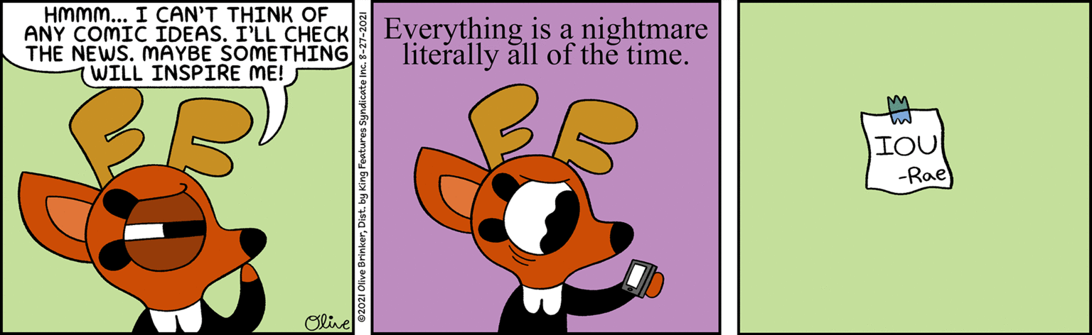 Sharing OCR: HMMM... I CAN'T THINK OF ANY COMIC IDEAS. I'LL CHECK THE NEWS. MAYBE SOMETHING WILL INSPIRE ME! Everything is a nightmare literally all of the time. IOU -Rae) Olive HMMM... I CAN'T THINK OF ANY COMIC IDEAS. I'LL CHECK THE NEWS. MAYBE SOMETHING WILL INSPIRE ME! Everything is a nightmare literally all of the time. IOU -Rae) Olive