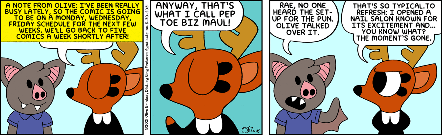 Insect OCR: A NOTE FROM OLIVE: I'VE BEEN REALLY BUSY LATELYSO THE COMIC IS GOING TO BE ON A mONDAYFRIDAY SCHEDULE FOR THE NEXT FEW WEEKS. WE'LL GO BACK TO FIVE COMICS A WEEK SHORTLY AFTER! ANYWAYTHAT'S WHAT I CALL PEP TOE BIZ MAUL! RAENO ONE HEARD THE SET- ÚP FOR THE PUN. OLIVE TALKED OVER IT. THAT'S SO TYPICAL.TO REFRESH: I OPENED A NAIL SALON KNOWN FOR ITS EXCITEMENT AND... YOU KNOW WHAT? THE MOMENT'S GONE. Oline 02021 Olive BrinkerDist. by King Features Syne A NOTE FROM OLIVE: I'VE BEEN REALLY BUSY LATELYSO THE COMIC IS GOING TO BE ON A mONDAYFRIDAY SCHEDULE FOR THE NEXT FEW WEEKS. WE'LL GO BACK TO FIVE COMICS A WEEK SHORTLY AFTER! ANYWAYTHAT'S WHAT I CALL PEP TOE BIZ MAUL! RAENO ONE HEARD THE SET- ÚP FOR THE PUN. OLIVE TALKED OVER IT. THAT'S SO TYPICAL.TO REFRESH: I OPENED A NAIL SALON KNOWN FOR ITS EXCITEMENT AND... YOU KNOW WHAT? THE MOMENT'S GONE. Oline 02021 Olive BrinkerDist. by King Features Syne