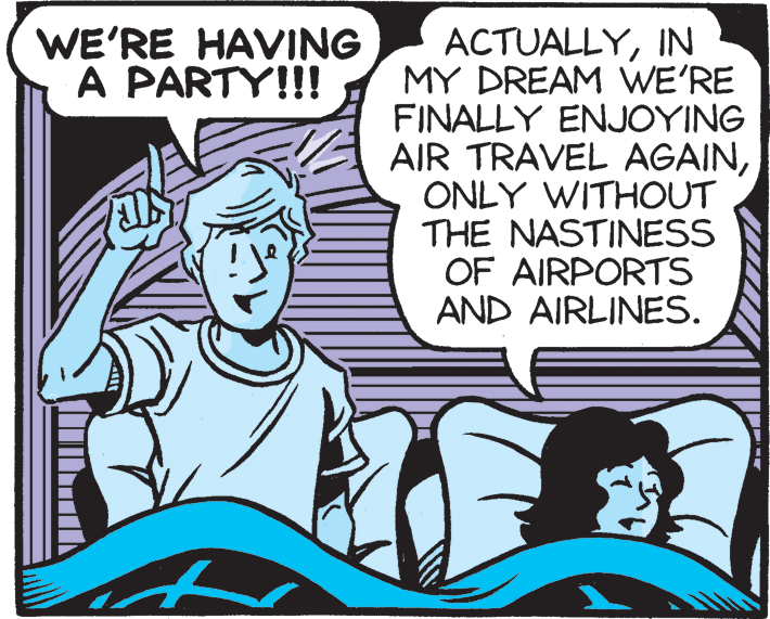 Comic book OCR: WE'RE HAVING A PARTY!!! ACTUALLYIN MY DREAM WE'RE FINALLY ENJOYING AIR TRAVEL AGAINONLY WITHOUT THE NASTINESS OF AIRPORTS AND AIRLINES. WE'RE HAVING A PARTY!!! ACTUALLYIN MY DREAM WE'RE FINALLY ENJOYING AIR TRAVEL AGAINONLY WITHOUT THE NASTINESS OF AIRPORTS AND AIRLINES.