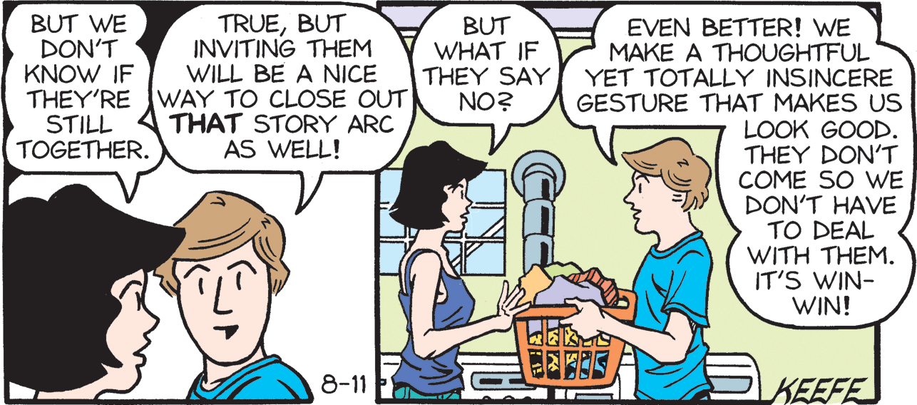 Interaction OCR: TRUEBUT INVITING THEM WILL BE A NICE BUT WE DON'T KNOW IF THEY'RE WAY TO CLOSE OUT STILL TOGETHER. BUT WHAT IF THEY SAY NO? EVEN BETTER! WE MAKE A THOUGHTFUL YET TOTALLY INSINCERE GESTURE THAT MAKES US LOOK GOOD. THEY DON'T COME SO WE DON'T HAVE TO DEAL WITH THEM. IT'S WIN- WIN! THAT STORY ARC AS WELL! 8-11 KEEFE TRUEBUT INVITING THEM WILL BE A NICE BUT WE DON'T KNOW IF THEY'RE WAY TO CLOSE OUT STILL TOGETHER. BUT WHAT IF THEY SAY NO? EVEN BETTER! WE MAKE A THOUGHTFUL YET TOTALLY INSINCERE GESTURE THAT MAKES US LOOK GOOD. THEY DON'T COME SO WE DON'T HAVE TO DEAL WITH THEM. IT'S WIN- WIN! THAT STORY ARC AS WELL! 8-11 KEEFE