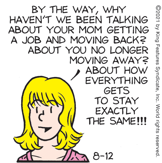 Happy OCR: BY THE WAYWHY HAVEN'T WE BEEN TALKING ABOUT YOUR MOM GETTING A JOB AND MOVING BACK? ABOUT YOU NO LONGER MOVING AWAY? ABOUT HOW EVERYTHING GETS TO STAY EXACTLY THE SAME!!! 8-12 ©2021 by King Features SyndicateInc. World rights reserved. BY THE WAYWHY HAVEN'T WE BEEN TALKING ABOUT YOUR MOM GETTING A JOB AND MOVING BACK? ABOUT YOU NO LONGER MOVING AWAY? ABOUT HOW EVERYTHING GETS TO STAY EXACTLY THE SAME!!! 8-12 ©2021 by King Features SyndicateInc. World rights reserved.