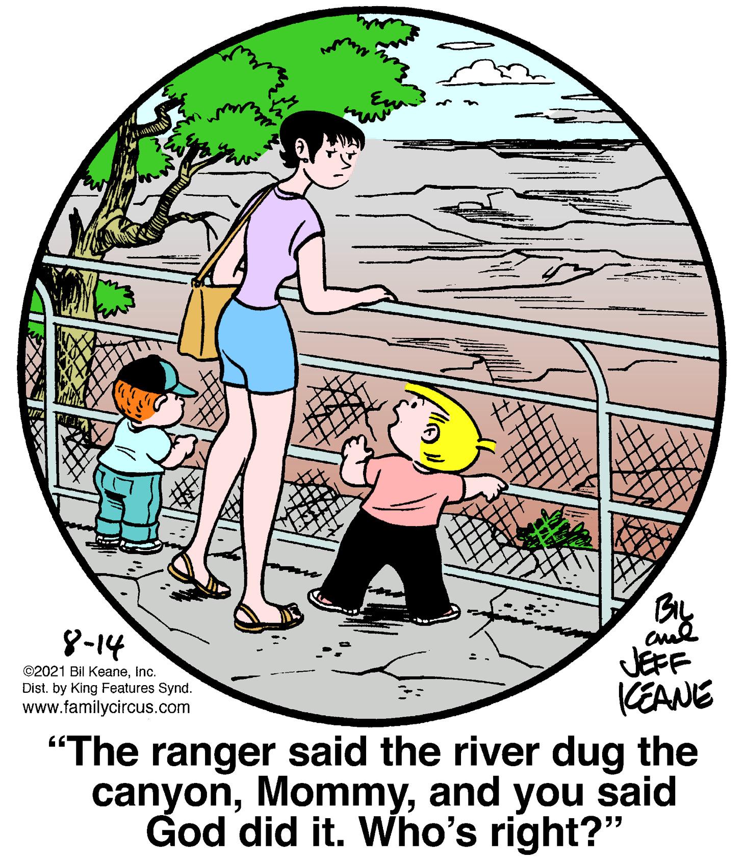 Graphics OCR: BIL 8-14 JEFF KEANE "The ranger said the river dug the canyonand you said God did it. Who's right?" ©2021 Bil KeaneInc. Dist. by King Features Synd. www.familycircus.com BIL 8-14 JEFF KEANE "The ranger said the river dug the canyonand you said God did it. Who's right?" ©2021 Bil KeaneInc. Dist. by King Features Synd. www.familycircus.com