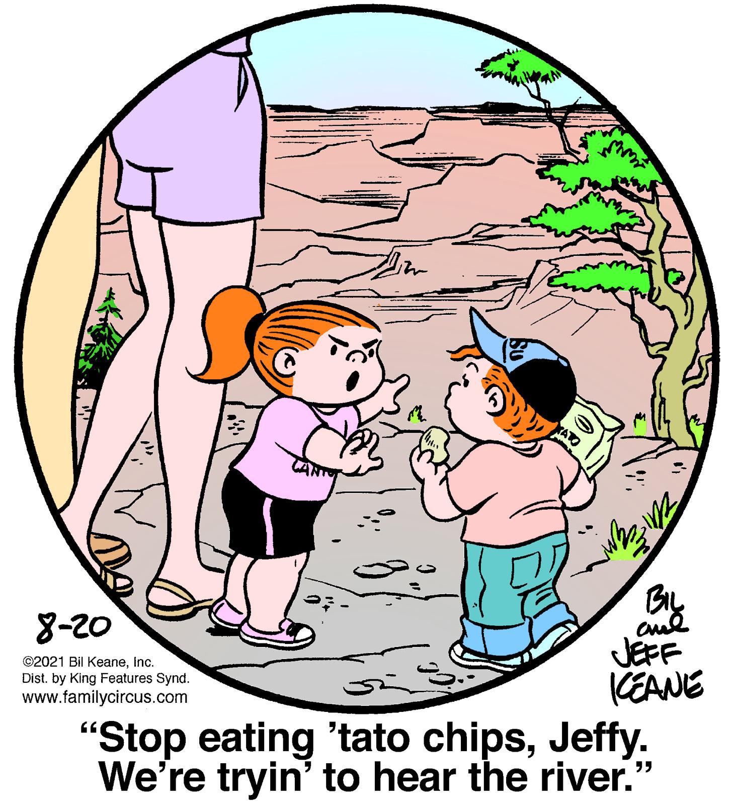 Font OCR: By JEFF CEANE 8-20 ©2021 Bil KeaneInc. Dist. by King Features Synd. www.familycircus.com "Stop eating 'tato chipsJeffy. We're tryin' to hear the river." By JEFF CEANE 8-20 ©2021 Bil KeaneInc. Dist. by King Features Synd. www.familycircus.com "Stop eating 'tato chipsJeffy. We're tryin' to hear the river."