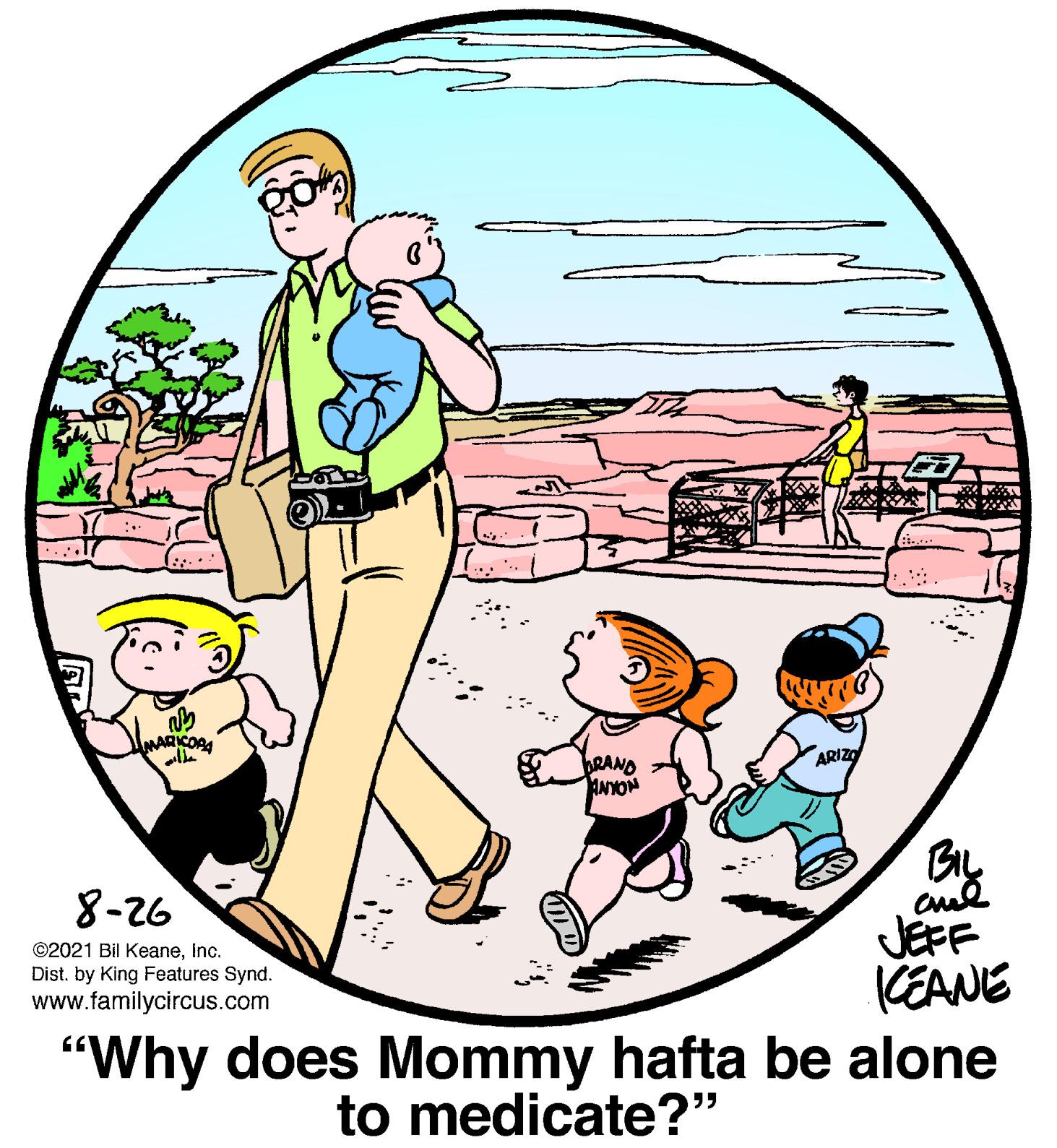 Fiction OCR: ARIZO BRAND ANYON 8-26 JEFF KEANE "Why does Mommy hafta be alone ©2021 Bil KeaneInc. Dist. by King Features Synd. www.familycircus.com to medicate?" ARIZO BRAND ANYON 8-26 JEFF KEANE "Why does Mommy hafta be alone ©2021 Bil KeaneInc. Dist. by King Features Synd. www.familycircus.com to medicate?"