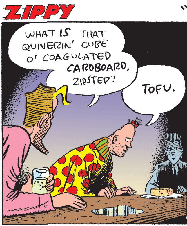 Adaptation OCR: ZIPPY WHAT IS THAT QUIVERIN' CUBE O' COAGULATED CARDBOARDZIPSTER? TOFU. ZIPPY WHAT IS THAT QUIVERIN' CUBE O' COAGULATED CARDBOARDZIPSTER? TOFU.