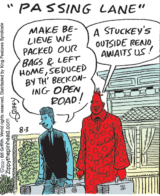 Line OCR: "PASSING LANE" MAKE BE- LIEVE WE PACKED OUR BAGS & LEFT HOMESEDUCED BY TH' BECKON- ING OPEN BOAD! A STUCKEY'S OUTSIDE RENO AWAITS US ! 8.3 ©2021 Bill Griffith. World rights reserved. Distributed by King Features Syndicate Zippythepinhead.com "PASSING LANE" MAKE BE- LIEVE WE PACKED OUR BAGS & LEFT HOMESEDUCED BY TH' BECKON- ING OPEN BOAD! A STUCKEY'S OUTSIDE RENO AWAITS US ! 8.3 ©2021 Bill Griffith. World rights reserved. Distributed by King Features Syndicate Zippythepinhead.com