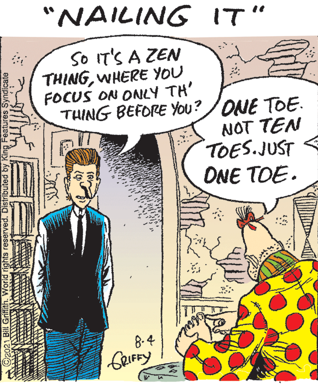 Art OCR: "NAILING IT" SO IT'S A ZEN THINGWHERE YOU FOCUS ON ONLY TH' THING BEFORE YOu? /ONE TOE. NOT TEN TOES.JUST ONE TOE. 8-4 rights reserved. Distributed by King Features Syndicate "NAILING IT" SO IT'S A ZEN THINGWHERE YOU FOCUS ON ONLY TH' THING BEFORE YOu? /ONE TOE. NOT TEN TOES.JUST ONE TOE. 8-4 rights reserved. Distributed by King Features Syndicate
