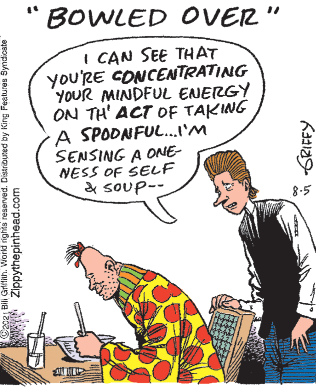 Font OCR: "BOWLED OVER" I CAN SEE THAT you'RE CONCENTRATING YOUR MINDFUL ENERGY ON TH' ACT OF TAKING A SPODNFUL..I'M SENSING A ONE- NESS OF SELF & soup-- 8-5 C2021 Bill Grlffith. World rights reserved. Distributed by King Features Syndicate Zippythepinhead.com "BOWLED OVER" I CAN SEE THAT you'RE CONCENTRATING YOUR MINDFUL ENERGY ON TH' ACT OF TAKING A SPODNFUL..I'M SENSING A ONE- NESS OF SELF & soup-- 8-5 C2021 Bill Grlffith. World rights reserved. Distributed by King Features Syndicate Zippythepinhead.com