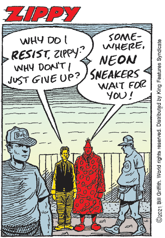 Publication OCR: ZIPPY SOME- WHEREWHY DO I RESISTZIPPY WHY DON'TI JUST GIVE UP? SNEAKERS NEON WAIT FOR YOU! Bubl ©2021 Bill Griffith. World rights reserved. Distributed by King Features Syndicate ZIPPY SOME- WHEREWHY DO I RESISTZIPPY WHY DON'TI JUST GIVE UP? SNEAKERS NEON WAIT FOR YOU! Bubl ©2021 Bill Griffith. World rights reserved. Distributed by King Features Syndicate