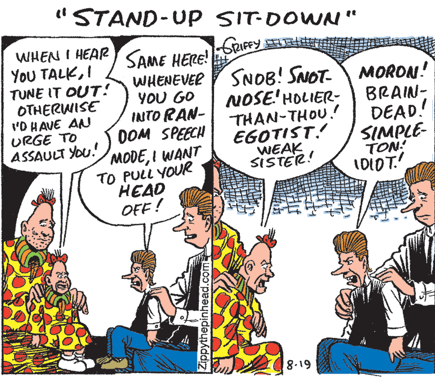 Art OCR: "STAND-Up SIT-DOWN" WHEN I HEAR YoU TALKI TUNE IT OUT! OTHERWISE 'O HAVE AN URGE TO ASSAULT YOu. SAME HERE! WHENEVER YOU GO INTO RAN- DOM SPEECH MODEI WANT TO PULL YOUR HEAD OFF! SNOB! SNOT- NOSE'HOLIER- THAN-THOU. EGOTIST.! WEAK SISTER! MORON! BRAIN- DEAD! SIMPLE- TON! IDIOT! 8.19 Zippythepinhead.com "STAND-Up SIT-DOWN" WHEN I HEAR YoU TALKI TUNE IT OUT! OTHERWISE 'O HAVE AN URGE TO ASSAULT YOu. SAME HERE! WHENEVER YOU GO INTO RAN- DOM SPEECH MODEI WANT TO PULL YOUR HEAD OFF! SNOB! SNOT- NOSE'HOLIER- THAN-THOU. EGOTIST.! WEAK SISTER! MORON! BRAIN- DEAD! SIMPLE- TON! IDIOT! 8.19 Zippythepinhead.com