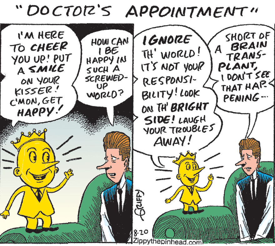 Font OCR: DOCTOZ'S APPOINTMENT" I'M HERE TO CHEER YOU UP! PUT A SMILE ON YOUR KISSER! C'MONGET HAPPY.! HOW CAN Y IGNORE I BE HAPPY IN SUCH A SCREWED- UP WORLO? TH' WORLD IT'S NOT YOUR ) PLANTSHORT OF A BRAIN TRANS- I DON'T SEE THAT HAR PENING -- RESPONSI- BILITY! LoOK OA! TH' BRIGHT SIDE! LAUGH YOUR TROUBLES AWAY! 8-20 IZippythepinhead.com DOCTOZ'S APPOINTMENT" I'M HERE TO CHEER YOU UP! PUT A SMILE ON YOUR KISSER! C'MONGET HAPPY.! HOW CAN Y IGNORE I BE HAPPY IN SUCH A SCREWED- UP WORLO? TH' WORLD IT'S NOT YOUR ) PLANTSHORT OF A BRAIN TRANS- I DON'T SEE THAT HAR PENING -- RESPONSI- BILITY! LoOK OA! TH' BRIGHT SIDE! LAUGH YOUR TROUBLES AWAY! 8-20 IZippythepinhead.com