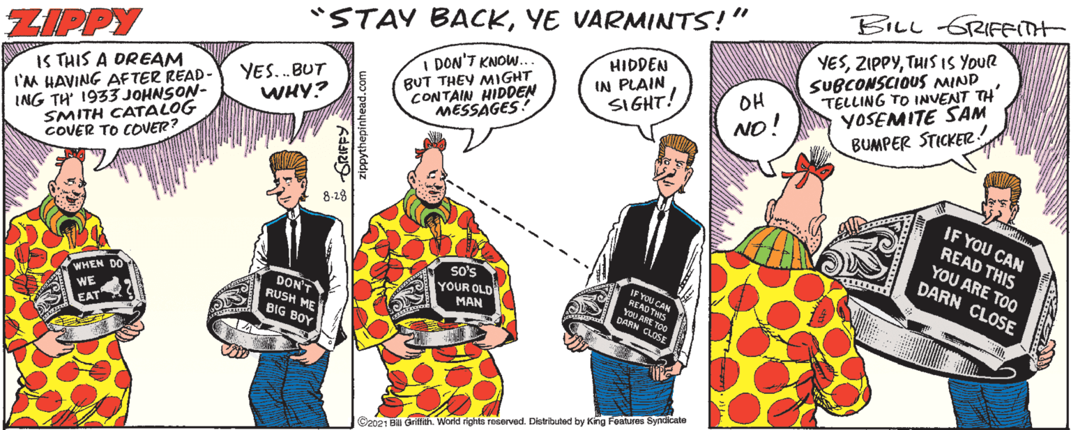 Backpack OCR: BILL GRIFFIT "STAY BACKYE VARMINTS!" YESTHIS IS YOUR SUBCONSCIOUS MIND TELLING TO INVENT TH' YOSEMITE SAM BUMPER STICKER! CAN DARN CL ZIPPY I DON'T KNOW. HIDDEN IN PLAIN SIGHT! IS THIS A DREAM I'M HAVING AFTER READ- ING TH 1933 JOHNSON- SMITH CATALOG COVER TO COVETR? BUT THEY MIGHT CONTAIN HIDDEN MESSAGES! YES..BUT WHY? OH NO! 8-28 IF YOU CAN so's YOUR OLD MAN READ THIS YOU ARE TOO DARN CLOSE WHEN DO DON'T RUSH ME AD THIS YOU ARE TOo WE EAT BIG BOY ©2021 Bill Griffith. World rights reserved. Distributed by King Foatures Syndicate BILL GRIFFIT "STAY BACKYE VARMINTS!" YESTHIS IS YOUR SUBCONSCIOUS MIND TELLING TO INVENT TH' YOSEMITE SAM BUMPER STICKER! CAN DARN CL ZIPPY I DON'T KNOW. HIDDEN IN PLAIN SIGHT! IS THIS A DREAM I'M HAVING AFTER READ- ING TH 1933 JOHNSON- SMITH CATALOG COVER TO COVETR? BUT THEY MIGHT CONTAIN HIDDEN MESSAGES! YES..BUT WHY? OH NO! 8-28 IF YOU CAN so's YOUR OLD MAN READ THIS YOU ARE TOO DARN CLOSE WHEN DO DON'T RUSH ME AD THIS YOU ARE TOo WE EAT BIG BOY ©2021 Bill Griffith. World rights reserved. Distributed by King Foatures Syndicate