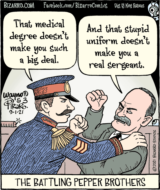 People OCR: BIZARRO.COM Facebook.com/BizarroComics Dist y King Teaturas That medical And that stupid uniform doesn't make you a real sergeant. degree doesn't make Such you a big deal. Wayno® &3 PiRaRo 9.1.21 THE BATTLING PEPPER BROTHERS © 2021 BIZARRO STUDIOS BIZARRO.COM Facebook.com/BizarroComics Dist y King Teaturas That medical And that stupid uniform doesn't make you a real sergeant. degree doesn't make Such you a big deal. Wayno® &3 PiRaRo 9.1.21 THE BATTLING PEPPER BROTHERS © 2021 BIZARRO STUDIOS