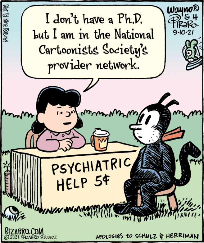 Font OCR: Wayno® PIRORO. I don't have a Ph.D. but I am in the National Cartoonists Society's provider network. 9.10-21 PSYCHIATRIC HELP 54 BIZARRO.COM © 2021 BIZARRO STUDIOS APOLOGIES to SCHULZ E HERRIMAN Dist Y King Featuras Wayno® PIRORO. I don't have a Ph.D. but I am in the National Cartoonists Society's provider network. 9.10-21 PSYCHIATRIC HELP 54 BIZARRO.COM © 2021 BIZARRO STUDIOS APOLOGIES to SCHULZ E HERRIMAN Dist Y King Featuras