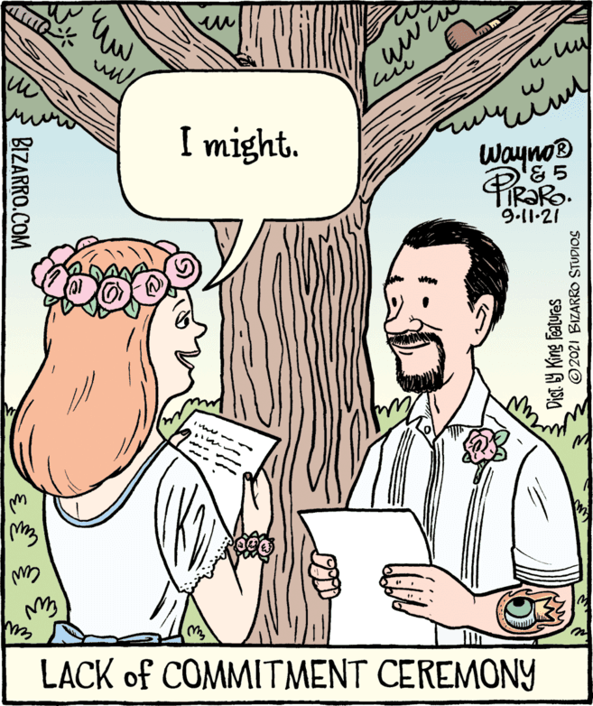 Happy OCR: I might. Wayno® 9.11.21 LACK of COMMITMENT CEREMONY BIZARRO.COM Dist 9 King Features 3 ©2021 BIZARRO STUDIOS I might. Wayno® 9.11.21 LACK of COMMITMENT CEREMONY BIZARRO.COM Dist 9 King Features 3 ©2021 BIZARRO STUDIOS