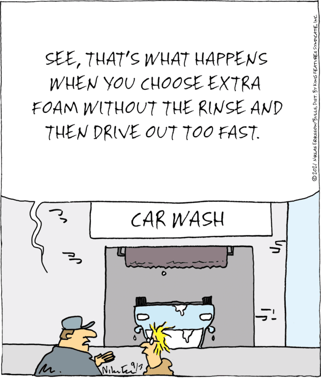 Handwriting OCR: SEETHAT'S WHAT HAPPENS WHEN YOU CH0OSE EXTRA FOAM WITHOUT THE RINSE AND THEN DRIVE OUT TOO FAST. CAR WASH in IM. © 2021 NIKLAS ERIKSSON/BULLSINC SEETHAT'S WHAT HAPPENS WHEN YOU CH0OSE EXTRA FOAM WITHOUT THE RINSE AND THEN DRIVE OUT TOO FAST. CAR WASH in IM. © 2021 NIKLAS ERIKSSON/BULLSDIST. BY KING FEATURES SYNDICATE