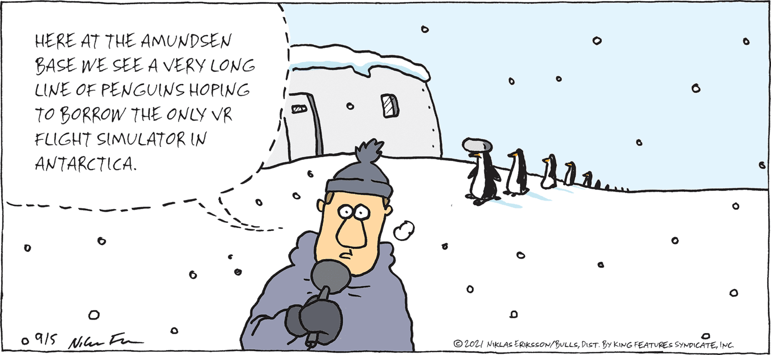 Line OCR: CARPE DIEM BY NIKLAS ERIKSSON HERE AT THE AMUNDSEN BASE WE SEE A VERY LONG LINE OF PENGUINS HOPING TO BORROW THE ONLY VR FLIGHT SIMULATOR IN ANTARCTICA. o 9/5 Nan Fn © 2021 NiKLAs ERIksSON/BULLSINC. CARPE DIEM BY NIKLAS ERIKSSON HERE AT THE AMUNDSEN BASE WE SEE A VERY LONG LINE OF PENGUINS HOPING TO BORROW THE ONLY VR FLIGHT SIMULATOR IN ANTARCTICA. o 9/5 Nan Fn © 2021 NiKLAs ERIksSON/BULLSDIST. BY KING FEATURES SYNDpICATE