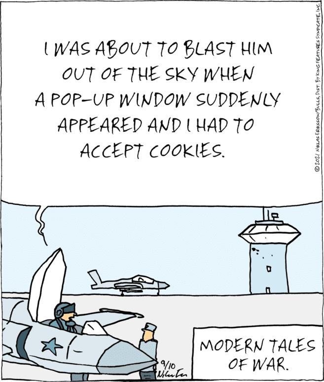 Slope OCR: I WAS ABOUT TO BLAST HIM OUT OF THE SKY WHEN A POP-UP WINDOW SUDDENLY APPEARED AND I HAD TO ACCEPT COOKIES. MODERN TALES OF WAR. 9/10. tuiluter © 2021 NIKLAS ERIKSSON/BULLSINC I WAS ABOUT TO BLAST HIM OUT OF THE SKY WHEN A POP-UP WINDOW SUDDENLY APPEARED AND I HAD TO ACCEPT COOKIES. MODERN TALES OF WAR. 9/10. tuiluter © 2021 NIKLAS ERIKSSON/BULLSDIST. BY KING FEATURES SYNDICATE
