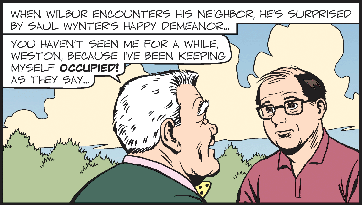 Human OCR: WHEN WILBUR ENCOUNTERS HIS NEIGHBORHE'S SURPRISED BY SAUL WYNTER'S HAPPY DEMEANOR. YOU HAVEN"T SEEN ME FOR A WHILEBECAUSE I'VE BEEN KEEPING MYSELF OCCUPIED! AS THEY SAY. ... WHEN WILBUR ENCOUNTERS HIS NEIGHBORHE'S SURPRISED BY SAUL WYNTER'S HAPPY DEMEANOR. YOU HAVEN"T SEEN ME FOR A WHILEBECAUSE I'VE BEEN KEEPING MYSELF OCCUPIED! AS THEY SAY. ...