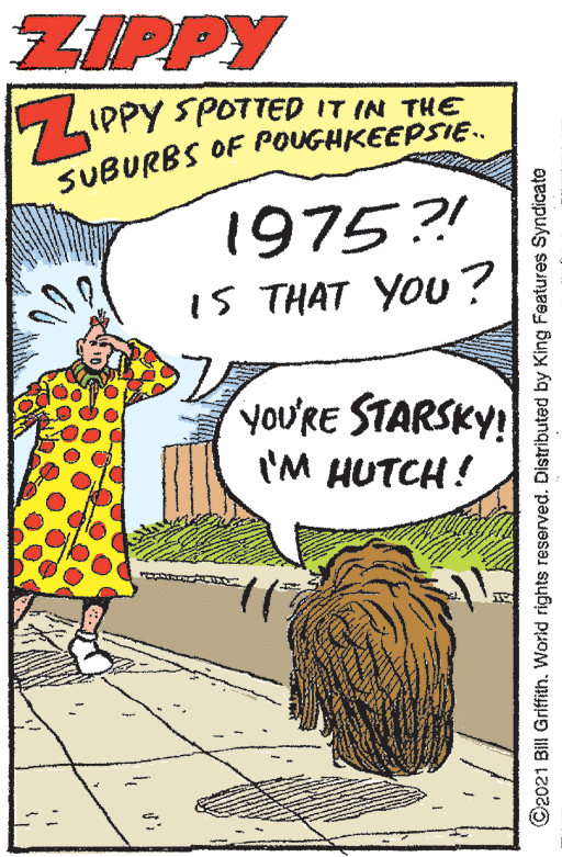 Art OCR: ZIPPY 5 LIPPY SPO7TED IT IN THE SUBURBS OF POUGHKEEPSIE.. 1975?! iS THAT YOU? yoU'RE STARSKY! 'M HUTCH! ©2021 Bill Grifith. World rights reserved. Distributed by King Features Syndicate ZIPPY 5 LIPPY SPO7TED IT IN THE SUBURBS OF POUGHKEEPSIE.. 1975?! iS THAT YOU? yoU'RE STARSKY! 'M HUTCH! ©2021 Bill Grifith. World rights reserved. Distributed by King Features Syndicate