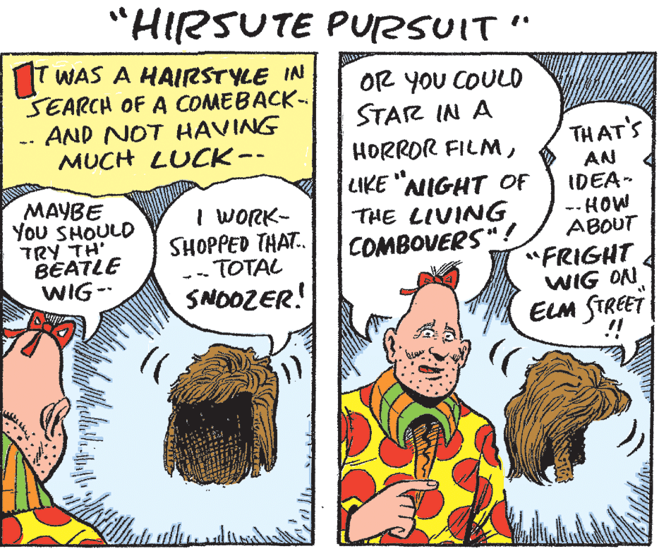 Comic book OCR: "HIRSUTE PURSUIT" T WAS A HAIRSTYLE IN SEARCH OF A COMEBACK- AND NOT HAVING MUCH LUCK- OR YOU COULO STAR IN A TH AT'S HORROR FILMMAYBE You SHOULD TRY TH' BEATLE WIG- I WORK- SHOPPED THAT. -TOTAL LIKE "NIGHT OF THE LIVING COMBOVERS"! AN IDEA- -- HOW ABOUT "FRIGHT WIG ON SNOOZER! ELM STREET "HIRSUTE PURSUIT" T WAS A HAIRSTYLE IN SEARCH OF A COMEBACK- AND NOT HAVING MUCH LUCK- OR YOU COULO STAR IN A TH AT'S HORROR FILMMAYBE You SHOULD TRY TH' BEATLE WIG- I WORK- SHOPPED THAT. -TOTAL LIKE "NIGHT OF THE LIVING COMBOVERS"! AN IDEA- -- HOW ABOUT "FRIGHT WIG ON SNOOZER! ELM STREET