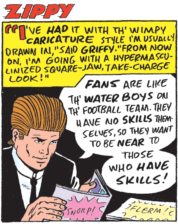 Conversation OCR: ZIPPY reVE HAD IT WITH TH' WIMPY CARICATURE STYLE I'M USUALLY DRAWN IN"SAID GRIFFY."FROM NOW ONI'M GOING WITH A HYPERMASCU- LINIZED SQUARE-JAWTAKE-CHARGE LOOK!" FANS ARE LIKE TH' WATER BOYS ON TH' FOOTBALL TEAM. THEY HAVE NO SKILLS THEM- SELVESSO THEY WANT TO BE NEAR TO THOSE WHO HAVE SKILLS! SAIORP! DELERM!C ZIPPY reVE HAD IT WITH TH' WIMPY CARICATURE STYLE I'M USUALLY DRAWN IN"SAID GRIFFY."FROM NOW ONI'M GOING WITH A HYPERMASCU- LINIZED SQUARE-JAWTAKE-CHARGE LOOK!" FANS ARE LIKE TH' WATER BOYS ON TH' FOOTBALL TEAM. THEY HAVE NO SKILLS THEM- SELVESSO THEY WANT TO BE NEAR TO THOSE WHO HAVE SKILLS! SAIORP! DELERM!C
