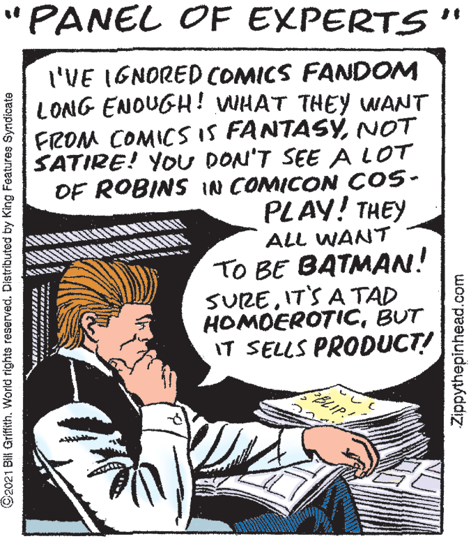 Publication OCR: "PANEL OF EXPERTS '" I'VE IGNORED COMICS FANDOM LONG ENOUGH! WHAT THEY WANT FROM COMICS IS FANTASYNOT SATIRE! YOU DON'T SEE A LOT OF ROBINS IN COMICON ÇOS- PLAY! THEY ALL WANT TO BE BATMAN! SUREIT'S A TAD HOMOEROTICBUT IT SELLS PRODUCT! BLIP: ©2021 Bill Griffith. World rights reserved. Distributed by King Features Syndicate Zippythepinhead.com "PANEL OF EXPERTS '" I'VE IGNORED COMICS FANDOM LONG ENOUGH! WHAT THEY WANT FROM COMICS IS FANTASYNOT SATIRE! YOU DON'T SEE A LOT OF ROBINS IN COMICON ÇOS- PLAY! THEY ALL WANT TO BE BATMAN! SUREIT'S A TAD HOMOEROTICBUT IT SELLS PRODUCT! BLIP: ©2021 Bill Griffith. World rights reserved. Distributed by King Features Syndicate Zippythepinhead.com