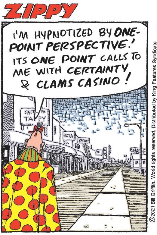 Event OCR: ZIPPY I'M HYPNOTIZED BY ONE- POINT PERSPECTIVE. ITS ONE POINT CALLS TO ME WITH CERTAINTY 2 CLAMS CASINO ! SALT TAYEY PIZZA WILDWOOD! ©2021 Bill Griffith. World rights reserved. Distributed by King Features Syndicate ZIPPY I'M HYPNOTIZED BY ONE- POINT PERSPECTIVE. ITS ONE POINT CALLS TO ME WITH CERTAINTY 2 CLAMS CASINO ! SALT TAYEY PIZZA WILDWOOD! ©2021 Bill Griffith. World rights reserved. Distributed by King Features Syndicate