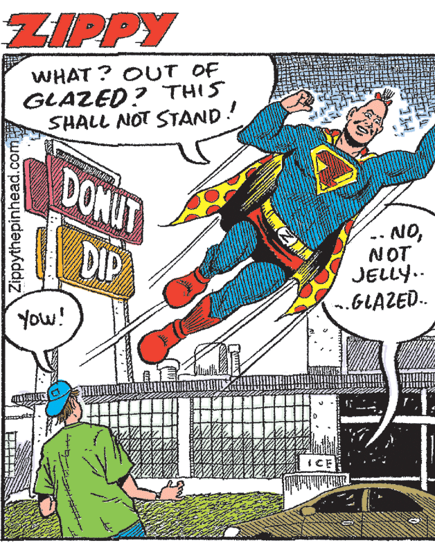 Drawing OCR: ZIPPY WHAT ? OUT OF GLAZED? THIS SHALL NOT STAND! DONUT -- NONOT JELLY.. .GLAZED. DIP You! ICE Zippythepinhead.com ZIPPY WHAT ? OUT OF GLAZED? THIS SHALL NOT STAND! DONUT -- NONOT JELLY.. .GLAZED. DIP You! ICE Zippythepinhead.com
