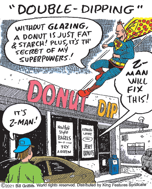 Comics OCR: "DOUBLE- DIPPING" WITHOUT GLAZINGA DONUT IS JUST FAT & STARCH! PLUSIT'S TH' SECRET OF MY SUPERPOWERS! DONG DIP MAN WILL FIX THIS! IT'S Z-MAN. New Yot Style BAGELS ESPOESSO LATTE JELY BOADTS TRY A DOZEN ©2021 Bill Griffith. World rights reserved. Dstribuled by King Features Syndicate "DOUBLE- DIPPING" WITHOUT GLAZINGA DONUT IS JUST FAT & STARCH! PLUSIT'S TH' SECRET OF MY SUPERPOWERS! DONG DIP MAN WILL FIX THIS! IT'S Z-MAN. New Yot Style BAGELS ESPOESSO LATTE JELY BOADTS TRY A DOZEN ©2021 Bill Griffith. World rights reserved. Dstribuled by King Features Syndicate
