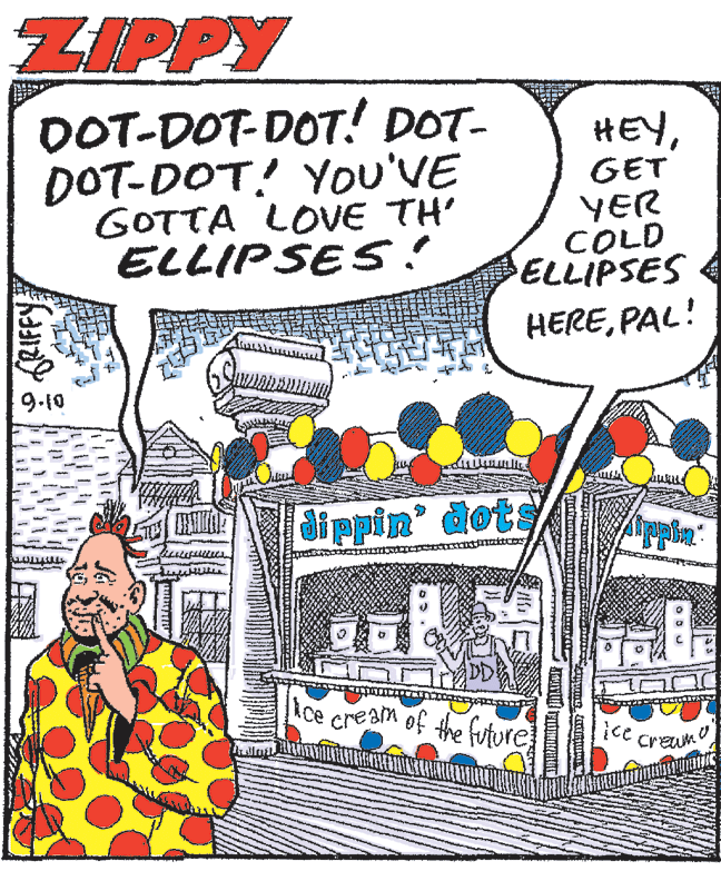 Publication OCR: ZIPPY DOT-DOT-DOT! DOT- DOT-DOT! YOu'VE GOTTA LOVE TH' ELLIPSES! HEYGET YER COLD ELLIPSES HEREPAL! 9.10 di ppin' dots Rce cream of the future ice Creum ZIPPY DOT-DOT-DOT! DOT- DOT-DOT! YOu'VE GOTTA LOVE TH' ELLIPSES! HEYGET YER COLD ELLIPSES HEREPAL! 9.10 di ppin' dots Rce cream of the future ice Creum