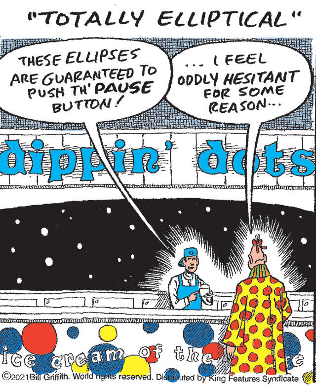 Graphics OCR: "TOTALLY ELLIPTICAL" THESE ELLIPSES ARE GUARANTEED TO PUSH TH' PAUSE BUTTON! I FEEL ODDLY HESITANT FOR SOME REASON... aippin Ice cre a m-ot the ©2021Bill Griffith. World rights reserved. Distributed by King Features Syndicate "TOTALLY ELLIPTICAL" THESE ELLIPSES ARE GUARANTEED TO PUSH TH' PAUSE BUTTON! I FEEL ODDLY HESITANT FOR SOME REASON... aippin Ice cre a m-ot the ©2021Bill Griffith. World rights reserved. Distributed by King Features Syndicate