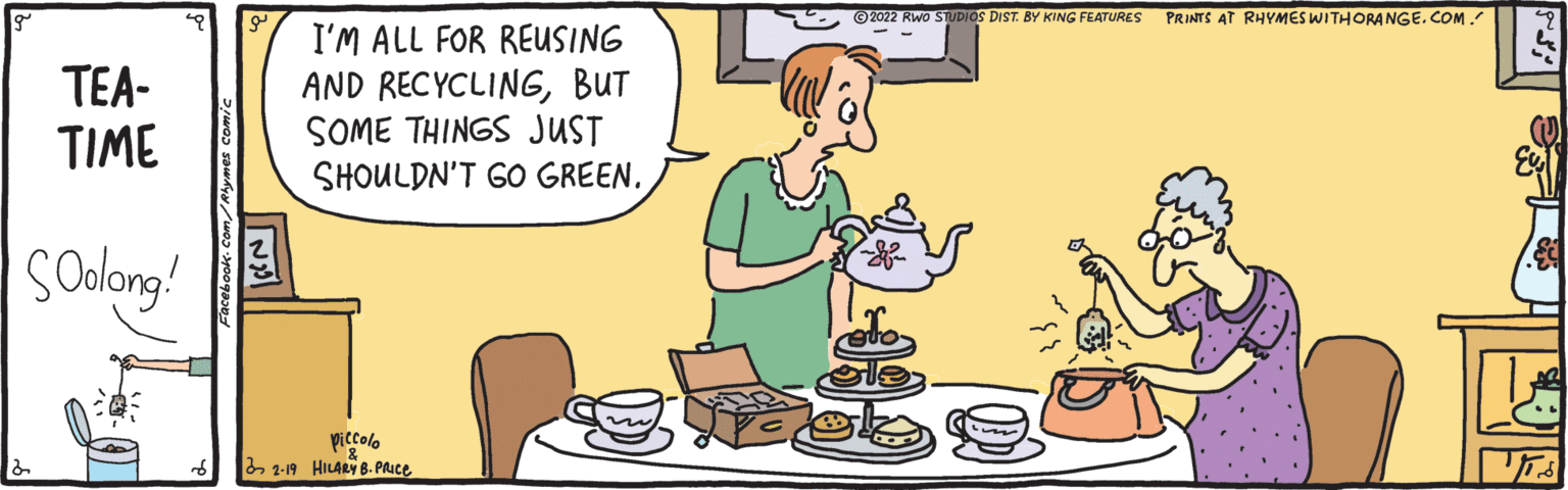 Rectangle OCR: * ©2022 Rwo STUDIOS DIST. BY KING FEATURES PRINTS AT RHYMES WITHORANGE. COM. TEA- TIME I'M ALL FOR REUSING AND RECYCLINGBUT SOME THINGS JUST SHOULDN'T GO GREEN. solong! piccolo 2 2-19 HILARY 8. PAIC. * ©2022 Rwo STUDIOS DIST. BY KING FEATURES PRINTS AT RHYMES WITHORANGE. COM. TEA- TIME I'M ALL FOR REUSING AND RECYCLINGBUT SOME THINGS JUST SHOULDN'T GO GREEN. solong! piccolo 2 2-19 HILARY 8. PAIC.