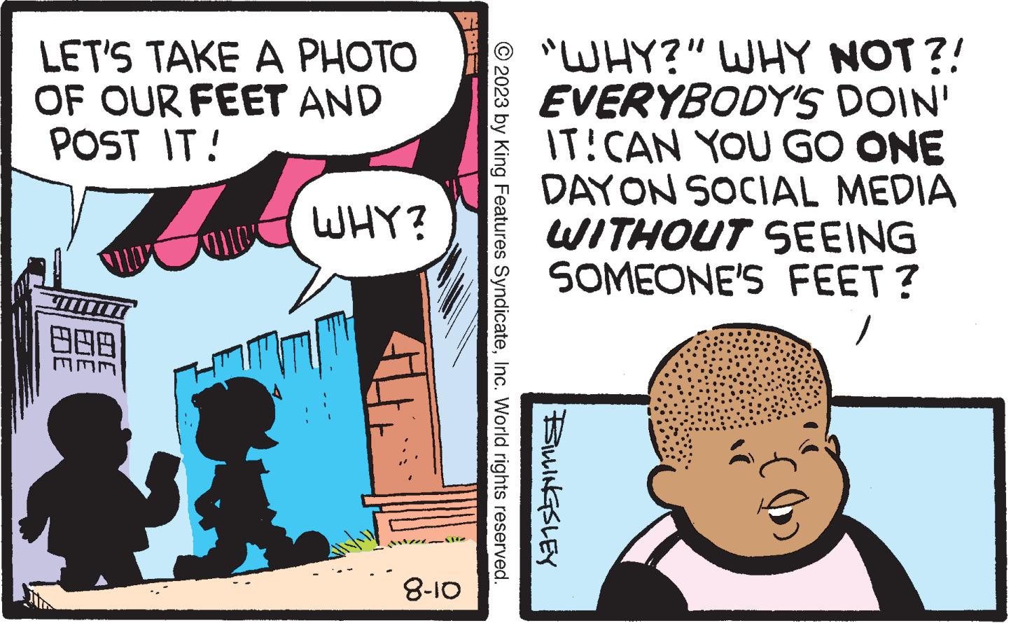 People OCR: LET'S TAKE A PHOTO OF OUR FEET AND POST IT! 08 Ane WHY? 8-10 D © 2023 by King Features SyndicateInc. World rights reserved. BILLINGSLEY "WHY?" WHY NOT?! EVERYBODY'S DOIN' IT! CAN YOU GO ONE DAY ON SOCIAL MEDIA WITHOUT SEEING SOMEONE'S FEET? 1 N? LET'S TAKE A PHOTO OF OUR FEET AND POST IT ! 08 Ane WHY ? 8-10 D © 2023 by King Features SyndicateInc. World rights reserved . BILLINGSLEY " WHY ? " WHY NOT ?! EVERYBODY'S DOIN ' IT ! CAN YOU GO ONE DAY ON SOCIAL MEDIA WITHOUT SEEING SOMEONE'S FEET ? 1 N?