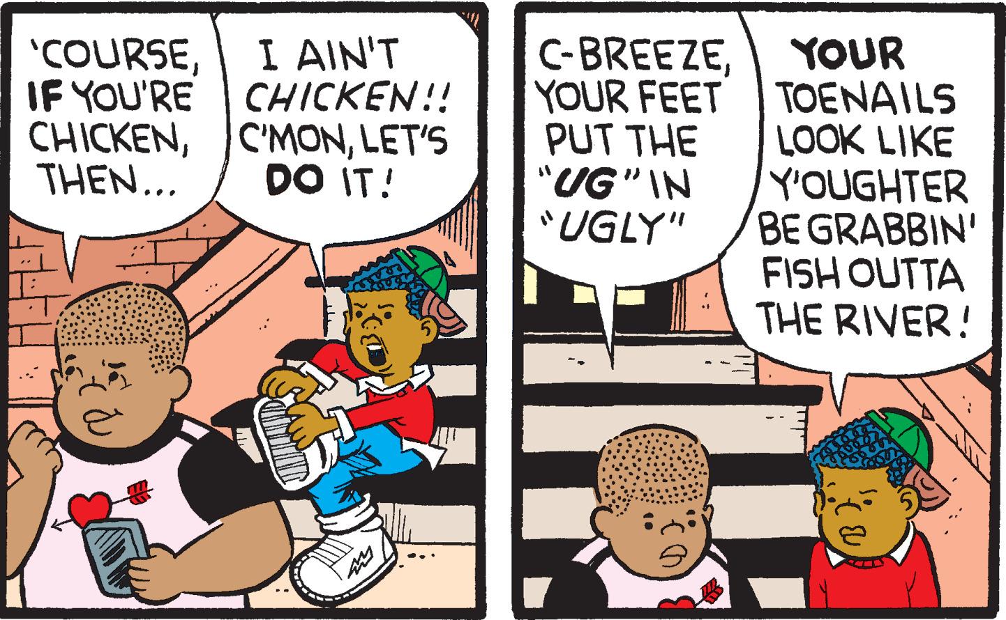 Conversation OCR: 'COURSEIF YOU'RE CHICKENTHEN... I AIN'T CHICKEN!! C'MONLET'S DO IT! C-BREEZEYOUR YOUR FEETTOENAILS PUT THE LOOK LIKE "UG" IN "UGLY" Y'OUGHTER BE GRABBIN' FISH OUTTA THE RIVER! B)' COURSEIF YOU'RE CHICKENTHEN ... I AIN'T CHICKEN !! C'MONLET'S DO IT ! C - BREEZEYOUR YOUR FEETTOENAILS PUT THE LOOK LIKE " UG " IN " UGLY " Y'OUGHTER BE GRABBIN ' FISH OUTTA THE RIVER ! B )