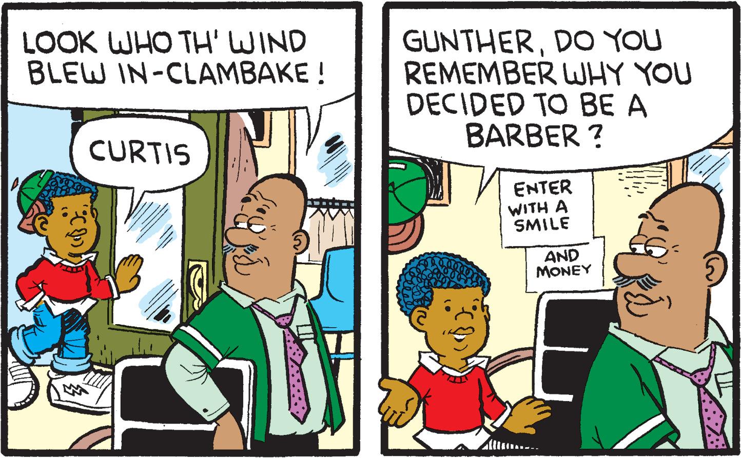 Parallel OCR: LOOK WHO TH' WIND BLEW IN-CLAMBAKE! CURTIS GUNTHERDO YOU REMEMBER WHY YOU DECIDED TO BE A BARBER? ENTER WITH A SMILE AND MONEY F LOOK WHO TH ' WIND BLEW IN - CLAMBAKE ! CURTIS GUNTHERDO YOU REMEMBER WHY YOU DECIDED TO BE A BARBER ? ENTER WITH A SMILE AND MONEY F
