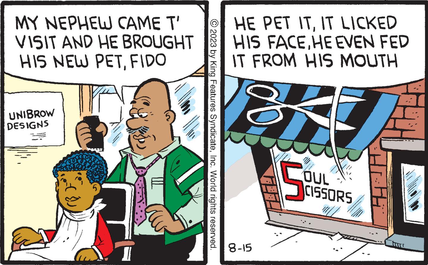 Humour OCR: MY NEPHEW CAME T' VISIT AND HE BROUGHT HIS NEW PETFIDO V UNIBROW DESIGNS 5 © 2023 by King Features SyndicateInc. World rights reserved. HE PET ITIT LICKED HIS FACEHE EVEN FED IT FROM HIS MOUTH 8-15 5 OUL CISSORS Hi MY NEPHEW CAME T ' VISIT AND HE BROUGHT HIS NEW PETFIDO V UNIBROW DESIGNS 5 © 2023 by King Features SyndicateInc. World rights reserved . HE PET ITIT LICKED HIS FACEHE EVEN FED IT FROM HIS MOUTH 8-15 5 OUL CISSORS Hi