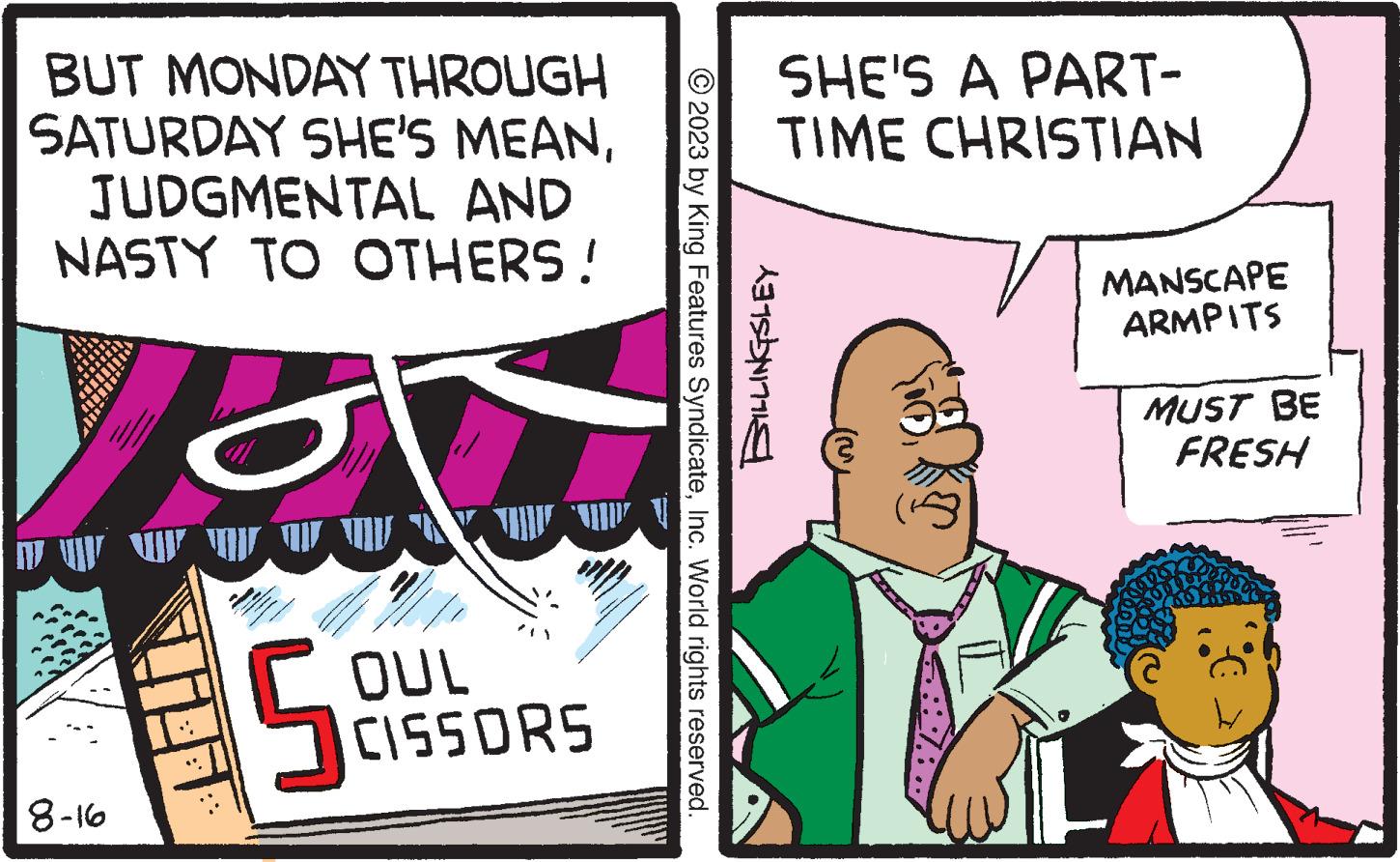Magenta OCR: BUT MONDAY THROUGH SATURDAY SHE'S MEANJUDGMENTAL AND NASTY TO OTHERS! 8-16 ** OF THESE AND ONE AND OTHE im nes p 5 OUL CISSORS ASSESS © 2023 by King Features SyndicateInc. World rights reserved. SHE'S A PART- TIME CHRISTIAN BILLINGSLEY MANSCAPE ARMPITS MUST BE FRESH BUT MONDAY THROUGH SATURDAY SHE'S MEANJUDGMENTAL AND NASTY TO OTHERS ! 8-16 ** OF THESE AND ONE AND OTHE im nes p 5 OUL CISSORS ASSESS © 2023 by King Features SyndicateInc. World rights reserved . SHE'S A PART TIME CHRISTIAN BILLINGSLEY MANSCAPE ARMPITS MUST BE FRESH
