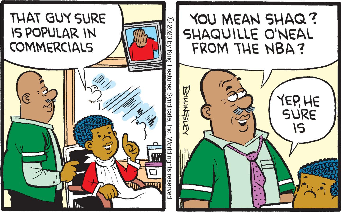 Comics OCR: THAT GUY SURE IS POPULAR IN COMMERCIALS between YOU MEAN SHAQ ? SHAQUILLE O'NEAL FROM THE NBA? © 2023 by King Features SyndicateInc. World rights reserved. BILLINGSLEY YEPHE SURE IS creadors au 169 THAT GUY SURE IS POPULAR IN COMMERCIALS between YOU MEAN SHAQ ? SHAQUILLE O'NEAL FROM THE NBA ? © 2023 by King Features SyndicateInc. World rights reserved . BILLINGSLEY YEPHE SURE IS creadors au 169